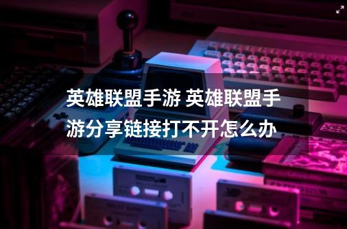 英雄联盟手游 英雄联盟手游分享链接打不开怎么办-第1张-游戏信息-龙启网