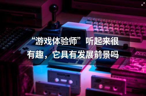 “游戏体验师”听起来很有趣,它具有发展前景吗-第1张-游戏信息-龙启网