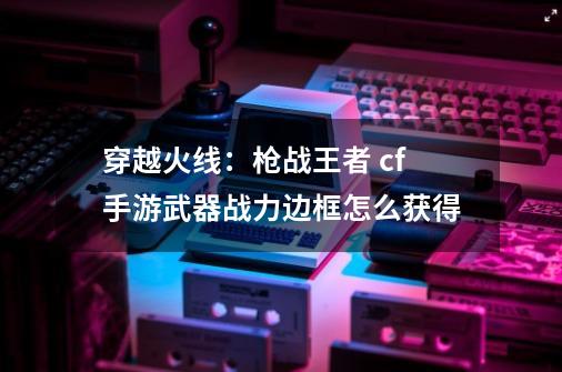 穿越火线:枪战王者 cf手游武器战力边框怎么获得-第1张-游戏信息-龙启网