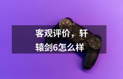 客观评价,轩辕剑6怎么样-第1张-游戏信息-龙启网