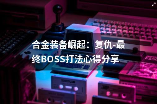 合金装备崛起:复仇-最终BOSS打法心得分享-第1张-游戏信息-龙启网