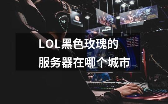 LOL黑色玫瑰的服务器在哪个城市-第1张-游戏信息-龙启网
