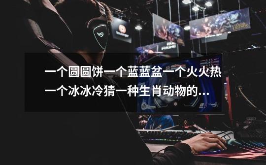 一个圆圆饼一个蓝蓝盆一个火火热一个冰冰冷猜一种生肖动物的哪位大神知道-第1张-游戏信息-龙启网