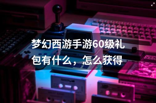 梦幻西游手游60级礼包有什么,怎么获得-第1张-游戏信息-龙启网