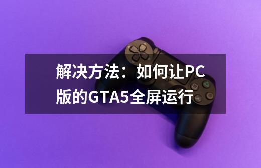 解决方法:如何让PC版的GTA5全屏运行-第1张-游戏信息-龙启网