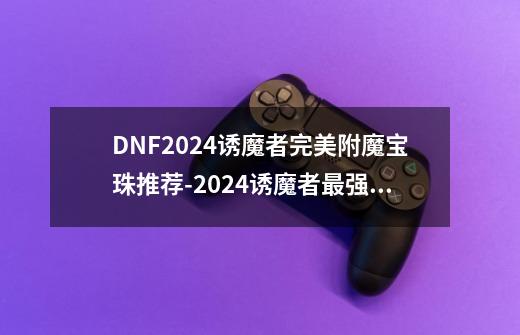 DNF2024诱魔者完美附魔宝珠推荐-2024诱魔者最强毕业附魔选择-第1张-游戏信息-龙启网