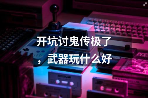 开坑讨鬼传极了,武器玩什么好-第1张-游戏信息-龙启网