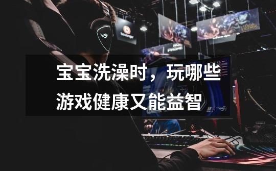 宝宝洗澡时,玩哪些游戏健康又能益智-第1张-游戏信息-龙启网