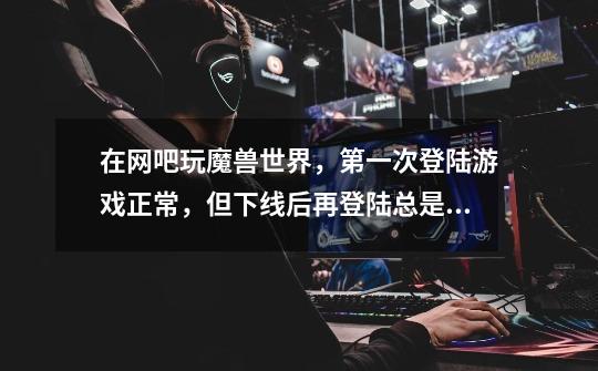 在网吧玩魔兽世界,第一次登陆游戏正常,但下线后再登陆总是卡在连接成功或正在登陆游戏服务器界面,求解-第1张-游戏信息-龙启网
