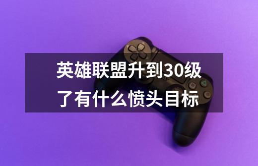 英雄联盟升到30级了有什么愤头目标-第1张-游戏信息-龙启网