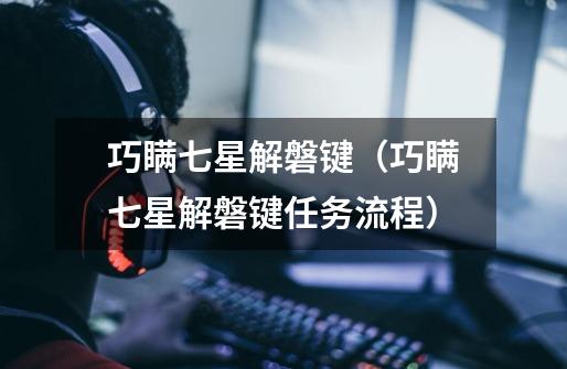 巧瞒七星解磐键(巧瞒七星解磐键任务流程)-第1张-游戏信息-龙启网
