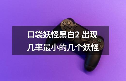 口袋妖怪黑白2 出现几率最小的几个妖怪-第1张-游戏信息-龙启网