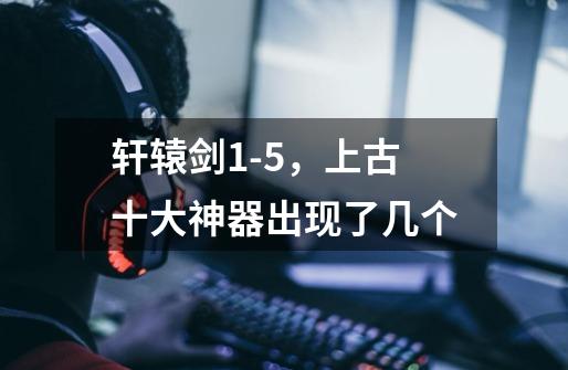 轩辕剑1-5,上古十大神器出现了几个-第1张-游戏信息-龙启网