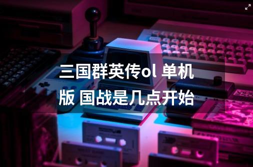 三国群英传ol 单机版 国战是几点开始-第1张-游戏信息-龙启网