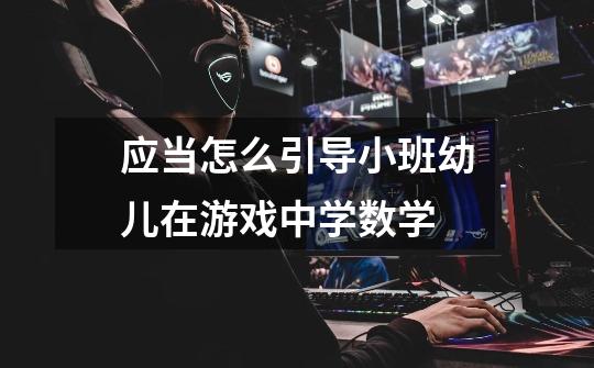 应当怎么引导小班幼儿在游戏中学数学-第1张-游戏信息-龙启网