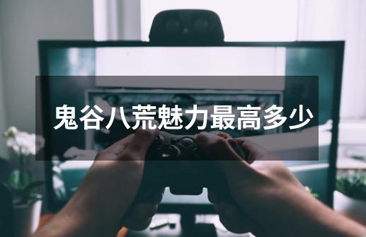 鬼谷八荒魅力最高多少-第1张-游戏信息-龙启网