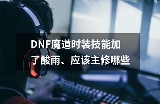 DNF魔道时装技能加了酸雨、应该主修哪些-第1张-游戏信息-龙启网