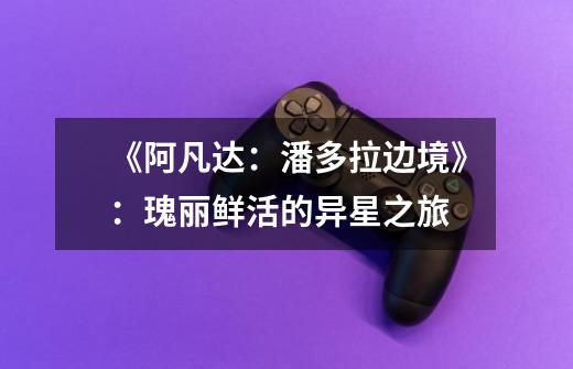 《阿凡达:潘多拉边境》:瑰丽鲜活的异星之旅-第1张-游戏信息-龙启网