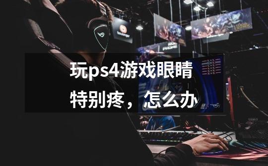 玩ps4游戏眼睛特别疼,怎么办-第1张-游戏信息-龙启网