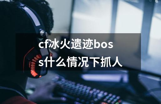 cf冰火遗迹boss什么情况下抓人-第1张-游戏信息-龙启网