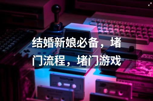 结婚新娘必备,堵门流程,堵门游戏-第1张-游戏信息-龙启网