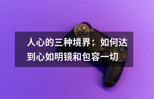 人心的三种境界:如何达到心如明镜和包容一切-第1张-游戏信息-龙启网