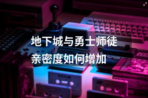 地下城与勇士师徒亲密度如何增加-第1张-游戏信息-龙启网