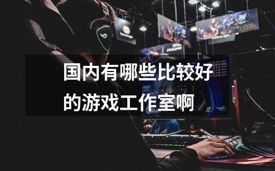 国内有哪些比较好的游戏工作室啊-第1张-游戏信息-龙启网
