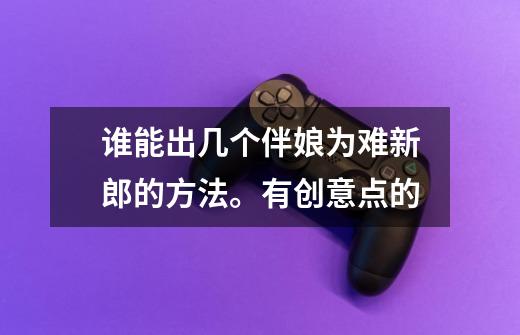 谁能出几个伴娘为难新郎的方法。有创意点的-第1张-游戏信息-龙启网