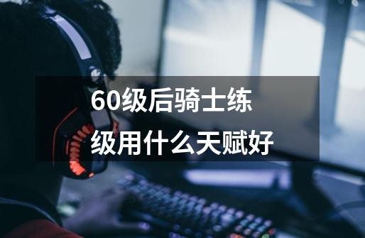 60级后骑士练级用什么天赋好-第1张-游戏信息-龙启网