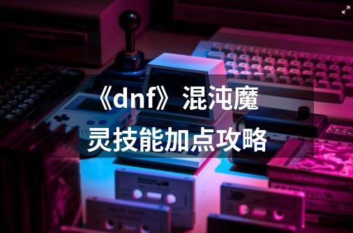 《dnf》混沌魔灵技能加点攻略-第1张-游戏信息-龙启网