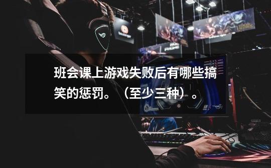 班会课上游戏失败后有哪些搞笑的惩罚。(至少三种)。-第1张-游戏信息-龙启网