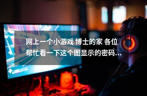 网上一个小游戏 博士的家 各位帮忙看一下这个图显示的密码是多少 在线等 请各位速度下-第1张-游戏信息-龙启网