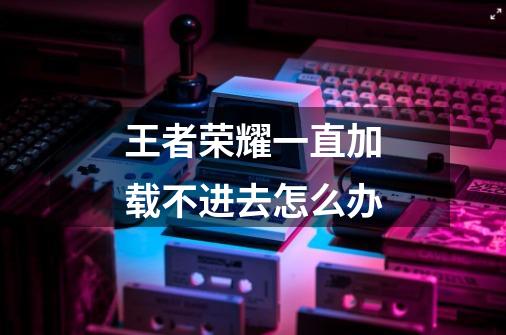 王者荣耀一直加载不进去怎么办-第1张-游戏信息-龙启网