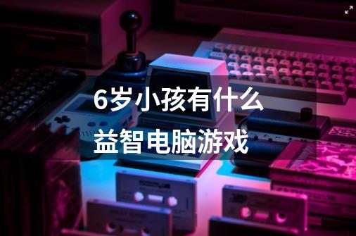 6岁小孩有什么益智电脑游戏-第1张-游戏信息-龙启网