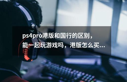 ps4pro港版和国行的区别,能一起玩游戏吗,港版怎么买游戏-第1张-游戏信息-龙启网