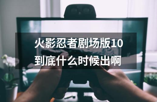 火影忍者剧场版10到底什么时候出啊-第1张-游戏信息-龙启网