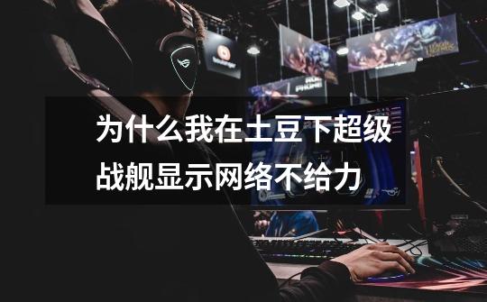 为什么我在土豆下超级战舰显示网络不给力-第1张-游戏信息-龙启网