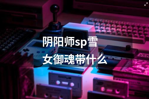 阴阳师sp雪女御魂带什么-第1张-游戏信息-龙启网