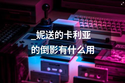 _妮送的卡利亚的倒影有什么用-第1张-游戏信息-龙启网
