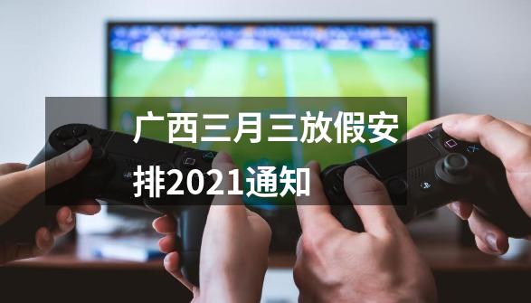 广西三月三放假安排2021通知-第1张-游戏信息-龙启网