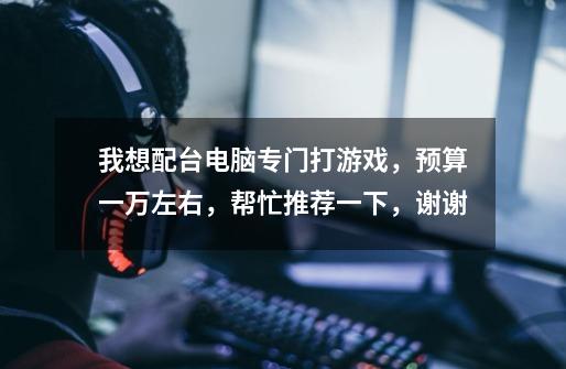 我想配台电脑专门打游戏,预算一万左右,帮忙推荐一下,谢谢-第1张-游戏信息-龙启网