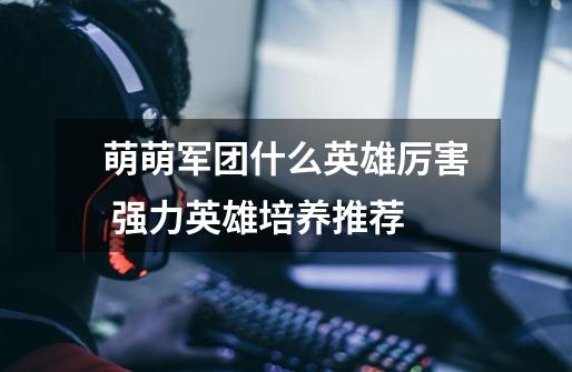 萌萌军团什么英雄厉害 强力英雄培养推荐-第1张-游戏信息-龙启网