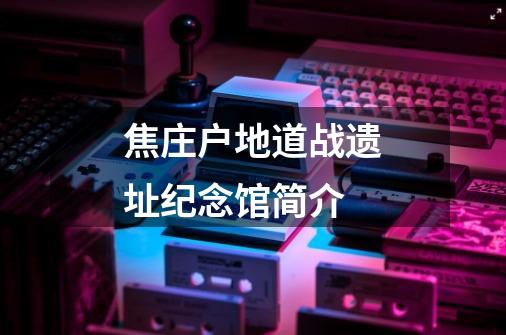 焦庄户地道战遗址纪念馆简介-第1张-游戏信息-龙启网