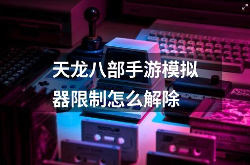 天龙八部手游模拟器限制怎么解除-第1张-游戏信息-龙启网