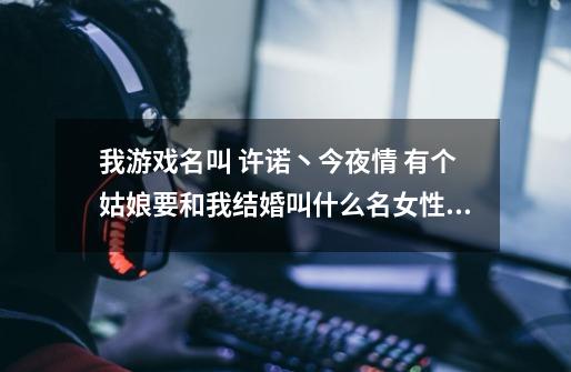 我游戏名叫 许诺丶今夜情 有个姑娘要和我结婚叫什么名女性一点还比较配！-第1张-游戏信息-龙启网