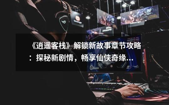 《逍遥客栈》解锁新故事章节攻略:探秘新剧情,畅享仙侠奇缘-《逍遥客栈》解锁新故事章节指南-第1张-游戏信息-龙启网