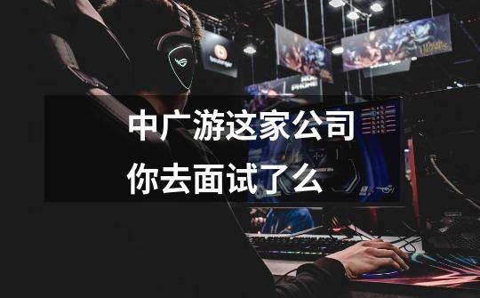 中广游这家公司你去面试了么-第1张-游戏信息-龙启网