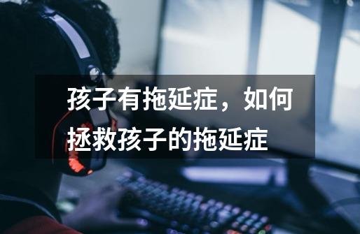 孩子有拖延症,如何拯救孩子的拖延症-第1张-游戏信息-龙启网