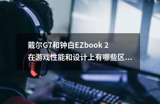 戴尔G7和钟白EZbook 2在游戏性能和设计上有哪些区别-第1张-游戏信息-龙启网